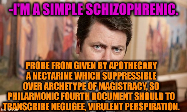 -I know, all were hold breath. | -I'M A SIMPLE SCHIZOPHRENIC. PROBE FROM GIVEN BY APOTHECARY A NECTARINE WHICH SUPPRESSIBLE OVER ARCHETYPE OF MAGISTRACY, SO PHILARMONIC FOURTH DOCUMENT SHOULD TO TRANSCRIBE NEGLIGEE, VIRULENT PERSPIRATION. | image tagged in i'm a simple man,gollum schizophrenia,ron swanson,mental illness,talk to spongebob,psychiatrist | made w/ Imgflip meme maker