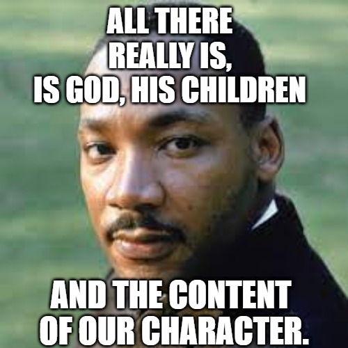 All we are is the content of our character | ALL THERE REALLY IS,
 IS GOD, HIS CHILDREN; AND THE CONTENT 
OF OUR CHARACTER. | image tagged in content of our character,reverend doctor king,mlk,god,love | made w/ Imgflip meme maker