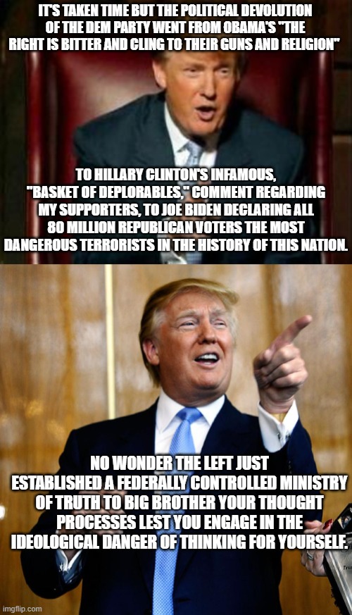 That noise you hear is the sound of the founding patriots are rolling over in their graves. | IT'S TAKEN TIME BUT THE POLITICAL DEVOLUTION OF THE DEM PARTY WENT FROM OBAMA'S "THE RIGHT IS BITTER AND CLING TO THEIR GUNS AND RELIGION"; TO HILLARY CLINTON'S INFAMOUS, "BASKET OF DEPLORABLES," COMMENT REGARDING MY SUPPORTERS, TO JOE BIDEN DECLARING ALL 80 MILLION REPUBLICAN VOTERS THE MOST DANGEROUS TERRORISTS IN THE HISTORY OF THIS NATION. NO WONDER THE LEFT JUST ESTABLISHED A FEDERALLY CONTROLLED MINISTRY OF TRUTH TO BIG BROTHER YOUR THOUGHT PROCESSES LEST YOU ENGAGE IN THE IDEOLOGICAL DANGER OF THINKING FOR YOURSELF. | image tagged in donald trump | made w/ Imgflip meme maker