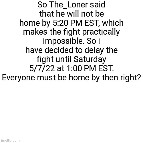Update on da fight | So The_Loner said that he will not be home by 5:20 PM EST, which makes the fight practically impossible. So i have decided to delay the fight until Saturday 5/7/22 at 1:00 PM EST. Everyone must be home by then right? | image tagged in memes,blank transparent square | made w/ Imgflip meme maker