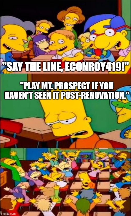 say the line bart! simpsons | "SAY THE LINE, ECONROY419!"; "PLAY MT. PROSPECT IF YOU HAVEN'T SEEN IT POST-RENOVATION." | image tagged in say the line bart simpsons | made w/ Imgflip meme maker