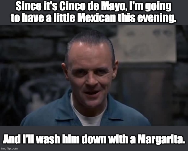 Mexican | Since it's Cinco de Mayo, I'm going to have a little Mexican this evening. And I'll wash him down with a Margarita. | image tagged in hannibal lecter | made w/ Imgflip meme maker