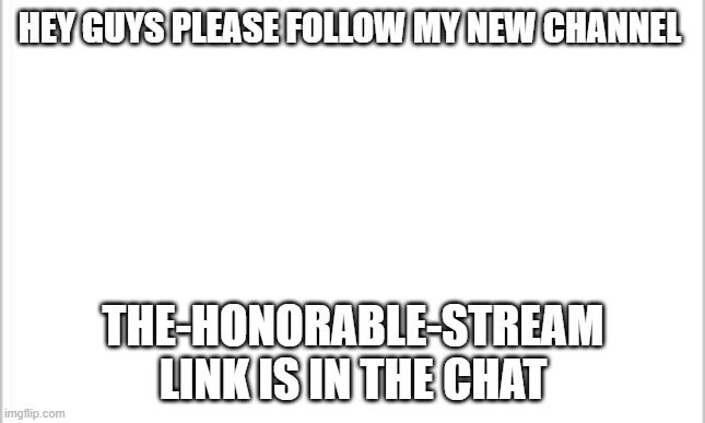 white background | HEY GUYS PLEASE FOLLOW MY NEW CHANNEL; THE-HONORABLE-STREAM
LINK IS IN THE CHAT | image tagged in white background | made w/ Imgflip meme maker