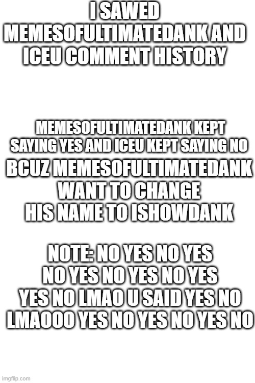 just found them xD | I SAWED MEMESOFULTIMATEDANK AND ICEU COMMENT HISTORY; MEMESOFULTIMATEDANK KEPT SAYING YES AND ICEU KEPT SAYING NO; BCUZ MEMESOFULTIMATEDANK WANT TO CHANGE HIS NAME TO ISHOWDANK; NOTE: NO YES NO YES NO YES NO YES NO YES YES NO LMAO U SAID YES NO LMAOOO YES NO YES NO YES NO | image tagged in blank white template | made w/ Imgflip meme maker