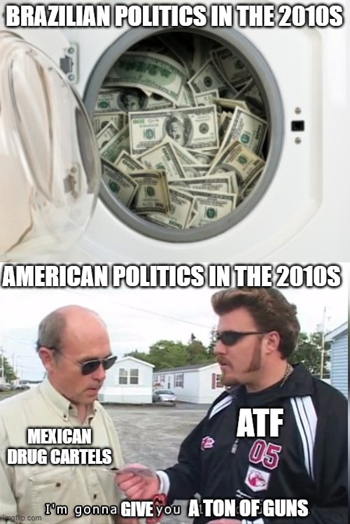 America and Brazil | BRAZILIAN POLITICS IN THE 2010S; AMERICAN POLITICS IN THE 2010S; ATF; MEXICAN DRUG CARTELS; A TON OF GUNS; GIVE | image tagged in 100 dollars,government corruption,washing machine,brazil,america | made w/ Imgflip meme maker
