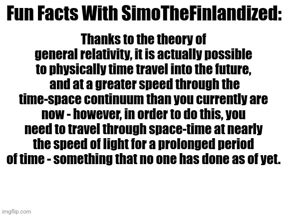 Fun Facts With SimoTheFinlandized (On The Theory Of Time-Travel): | Thanks to the theory of general relativity, it is actually possible to physically time travel into the future,  and at a greater speed through the time-space continuum than you currently are now - however, in order to do this, you need to travel through space-time at nearly the speed of light for a prolonged period of time - something that no one has done as of yet. | image tagged in fun facts with simothefinlandized,time travel,how to do it,you're welcome | made w/ Imgflip meme maker