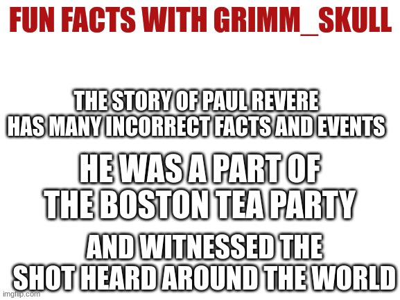 Fun fact!! | FUN FACTS WITH GRIMM_SKULL; THE STORY OF PAUL REVERE HAS MANY INCORRECT FACTS AND EVENTS; HE WAS A PART OF THE BOSTON TEA PARTY; AND WITNESSED THE SHOT HEARD AROUND THE WORLD | image tagged in blank white template,fun fact | made w/ Imgflip meme maker