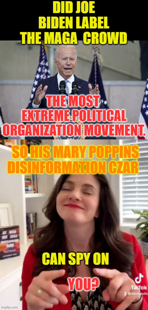 Just Have To Ask.... | DID JOE BIDEN LABEL THE MAGA  CROWD; THE MOST  EXTREME POLITICAL ORGANIZATION MOVEMENT. SO HIS MARY POPPINS DISINFORMATION CZAR; CAN SPY ON; YOU? | image tagged in memes,politics,joe biden,disinformation czar,spy,on you | made w/ Imgflip meme maker