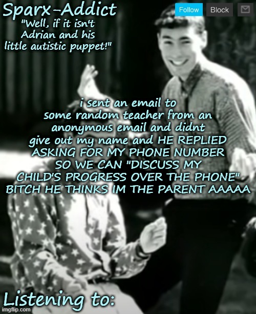 HE'S GONNA KNOW IM NOT A PARENT BY MY VOICE AND SHIT LIKE THAT | i sent an email to some random teacher from an anonymous email and didnt give out my name and HE REPLIED ASKING FOR MY PHONE NUMBER SO WE CAN "DISCUSS MY CHILD'S PROGRESS OVER THE PHONE" BITCH HE THINKS IM THE PARENT AAAAA | made w/ Imgflip meme maker