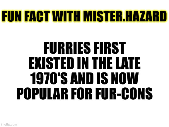 Fun Fact | FUN FACT WITH MISTER.HAZARD; FURRIES FIRST EXISTED IN THE LATE 1970'S AND IS NOW POPULAR FOR FUR-CONS | image tagged in blank white template,fun fact,furry | made w/ Imgflip meme maker