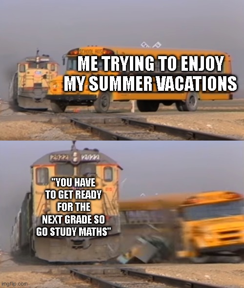 A train hitting a school bus | ME TRYING TO ENJOY MY SUMMER VACATIONS; "YOU HAVE TO GET READY FOR THE NEXT GRADE SO GO STUDY MATHS" | image tagged in a train hitting a school bus | made w/ Imgflip meme maker