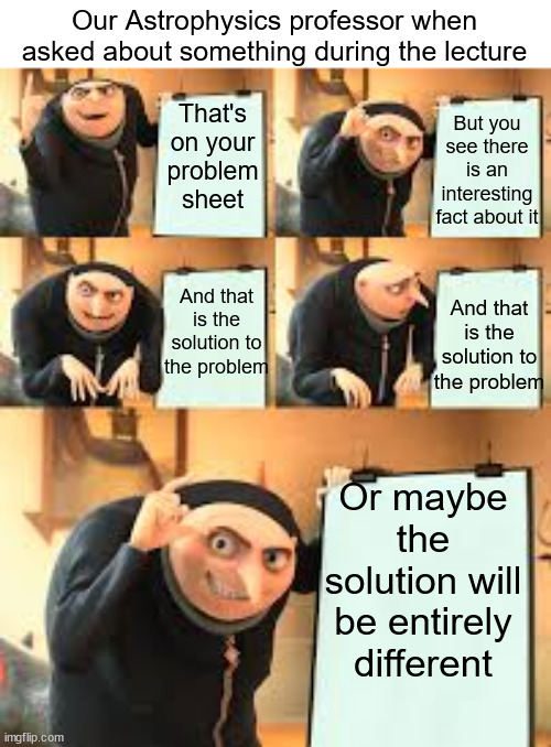 Prof spoilers the problem sheet | Our Astrophysics professor when asked about something during the lecture; But you see there is an interesting fact about it; That's on your problem sheet; And that is the solution to the problem; And that is the solution to the problem; Or maybe the solution will be entirely different | image tagged in gru meme template 5 panel,fail,gru's plan | made w/ Imgflip meme maker