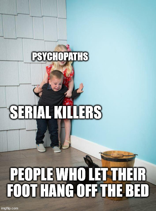 *internal screaming* |  PSYCHOPATHS; SERIAL KILLERS; PEOPLE WHO LET THEIR FOOT HANG OFF THE BED | image tagged in kids afraid of rabbit,children scared of rabbit,dad there is a monster under my bed,psychopath,serial killer,random | made w/ Imgflip meme maker