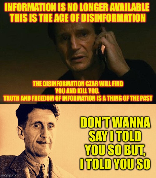 Say goodbye to freedom of information and hello to forced leftist agendas | INFORMATION IS NO LONGER AVAILABLE 
THIS IS THE AGE OF DISINFORMATION; THE DISINFORMATION CZAR WILL FIND YOU AND KILL YOU. 
TRUTH AND FREEDOM OF INFORMATION IS A THING OF THE PAST; DON’T WANNA SAY I TOLD YOU SO BUT, I TOLD YOU SO | image tagged in liam neeson phone call,george orwell | made w/ Imgflip meme maker