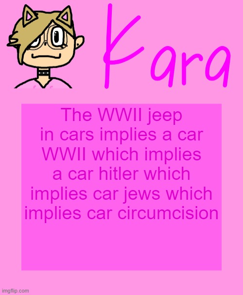 Kara temp | The WWII jeep in cars implies a car WWII which implies a car hitler which implies car jews which implies car circumcision | image tagged in kara temp | made w/ Imgflip meme maker