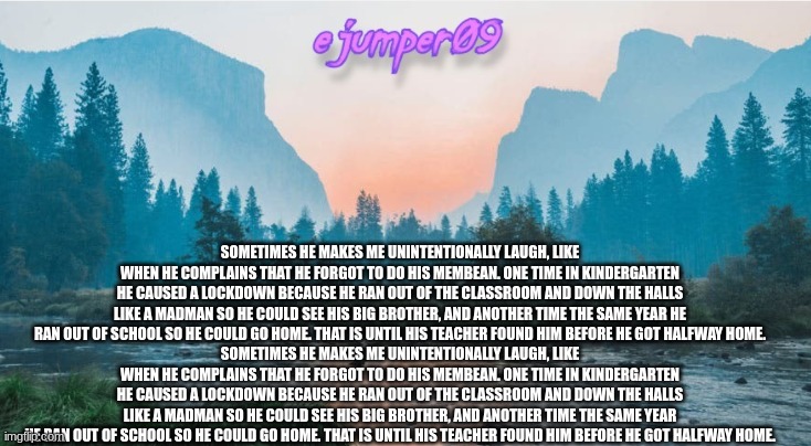new copypasta |  SOMETIMES HE MAKES ME UNINTENTIONALLY LAUGH, LIKE WHEN HE COMPLAINS THAT HE FORGOT TO DO HIS MEMBEAN. ONE TIME IN KINDERGARTEN HE CAUSED A LOCKDOWN BECAUSE HE RAN OUT OF THE CLASSROOM AND DOWN THE HALLS LIKE A MADMAN SO HE COULD SEE HIS BIG BROTHER, AND ANOTHER TIME THE SAME YEAR HE RAN OUT OF SCHOOL SO HE COULD GO HOME. THAT IS UNTIL HIS TEACHER FOUND HIM BEFORE HE GOT HALFWAY HOME.
SOMETIMES HE MAKES ME UNINTENTIONALLY LAUGH, LIKE WHEN HE COMPLAINS THAT HE FORGOT TO DO HIS MEMBEAN. ONE TIME IN KINDERGARTEN HE CAUSED A LOCKDOWN BECAUSE HE RAN OUT OF THE CLASSROOM AND DOWN THE HALLS LIKE A MADMAN SO HE COULD SEE HIS BIG BROTHER, AND ANOTHER TIME THE SAME YEAR HE RAN OUT OF SCHOOL SO HE COULD GO HOME. THAT IS UNTIL HIS TEACHER FOUND HIM BEFORE HE GOT HALFWAY HOME. | image tagged in - ejumper09 - template | made w/ Imgflip meme maker