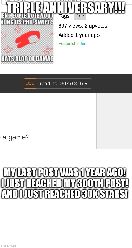 TRIPLE ANNIVERSARY!!! MY LAST POST WAS 1 YEAR AGO!


I JUST REACHED MY 300TH POST!



AND I JUST REACHED 30K STARS! | image tagged in blank white template,yes,stars,post,nice,noice | made w/ Imgflip meme maker