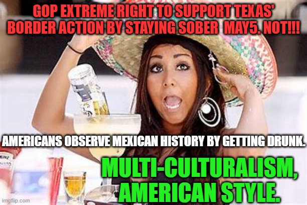 Happy Cinco de Hipocresía! | GOP EXTREME RIGHT TO SUPPORT TEXAS' BORDER ACTION BY STAYING SOBER  MAY5. NOT!!! AMERICANS OBSERVE MEXICAN HISTORY BY GETTING DRUNK. MULTI-CULTURALISM, AMERICAN STYLE. | image tagged in politics | made w/ Imgflip meme maker