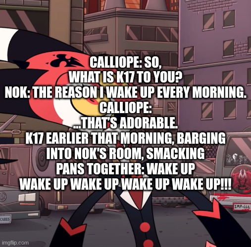 Calliope: So, what is K17 to you? Nok: The reason I wake up every morning. Calliope: ...That’s adorable. K17 earlier that mornin | CALLIOPE: SO, WHAT IS K17 TO YOU?
NOK: THE REASON I WAKE UP EVERY MORNING.
CALLIOPE: ...THAT’S ADORABLE.
K17 EARLIER THAT MORNING, BARGING INTO NOK′S ROOM, SMACKING PANS TOGETHER: WAKE UP WAKE UP WAKE UP WAKE UP WAKE UP!!! | image tagged in confused blitzo | made w/ Imgflip meme maker