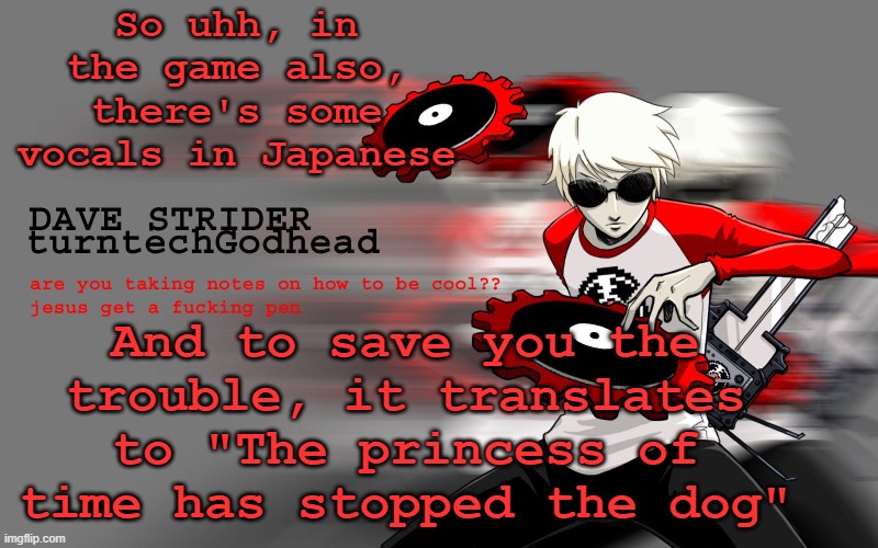 Don't ask. It's a very small reference to something I cannot explain to you. | So uhh, in the game also, there's some vocals in Japanese; And to save you the trouble, it translates to "The princess of time has stopped the dog" | image tagged in dave strider temp | made w/ Imgflip meme maker