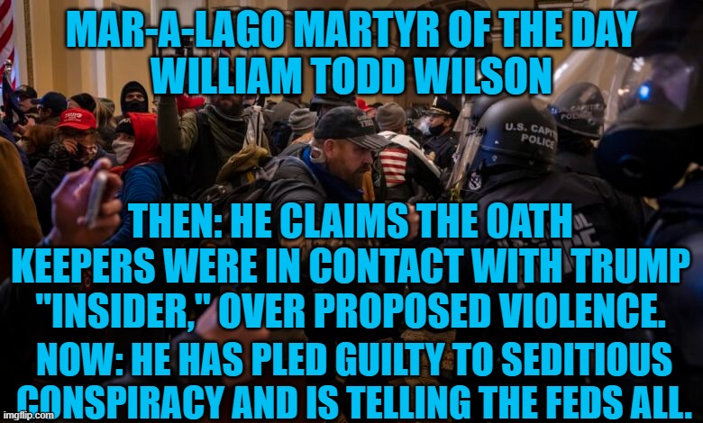 I've got Roger Stone in the "Insider," pool. | MAR-A-LAGO MARTYR OF THE DAY
WILLIAM TODD WILSON; THEN: HE CLAIMS THE OATH KEEPERS WERE IN CONTACT WITH TRUMP "INSIDER," OVER PROPOSED VIOLENCE. NOW: HE HAS PLED GUILTY TO SEDITIOUS CONSPIRACY AND IS TELLING THE FEDS ALL. | image tagged in politics | made w/ Imgflip meme maker