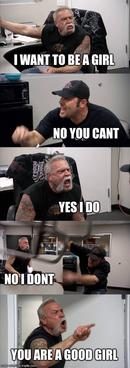 i hope this isn't a repost | I WANT TO BE A GIRL; NO YOU CANT; YES I DO; NO I DONT; YOU ARE A GOOD GIRL | image tagged in memes,american chopper argument | made w/ Imgflip meme maker