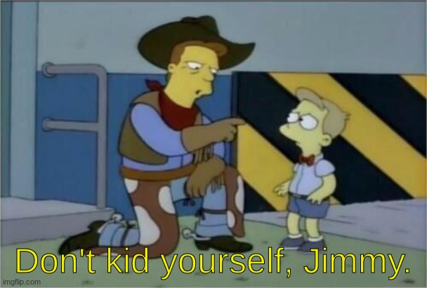 Simpsons don't kid yourself Billy cow | Don't kid yourself, Jimmy. | image tagged in simpsons don't kid yourself billy cow | made w/ Imgflip meme maker