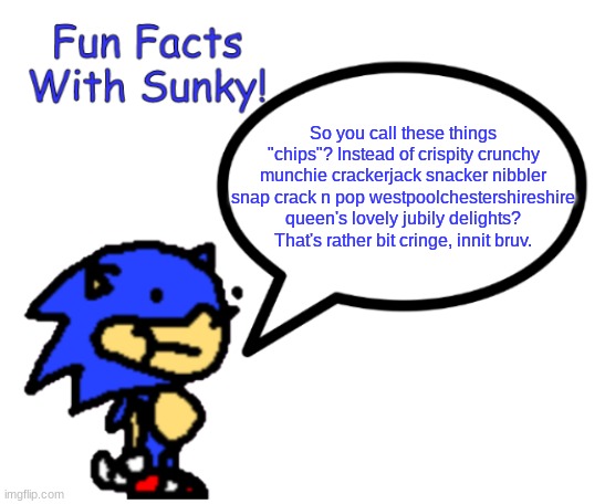 Sorry, I'm bored af again. | So you call these things "chips"? Instead of crispity crunchy munchie crackerjack snacker nibbler snap crack n pop westpoolchestershireshire queen's lovely jubily delights?
That's rather bit cringe, innit bruv. | image tagged in fun facts with sunky | made w/ Imgflip meme maker