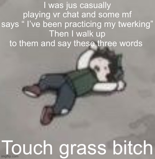 I want death | I was jus casually playing vr chat and some mf says “ I’ve been practicing my twerking”
Then I walk up to them and say these three words; Touch grass bitch | image tagged in deku dies of depression | made w/ Imgflip meme maker