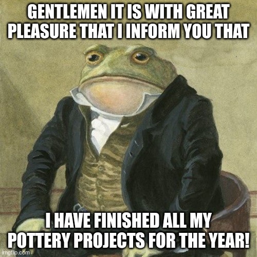 Gentlemen, it is with great pleasure to inform you that | GENTLEMEN IT IS WITH GREAT PLEASURE THAT I INFORM YOU THAT; I HAVE FINISHED ALL MY POTTERY PROJECTS FOR THE YEAR! | image tagged in gentlemen it is with great pleasure to inform you that,pretty sure all of us dont care but cool | made w/ Imgflip meme maker