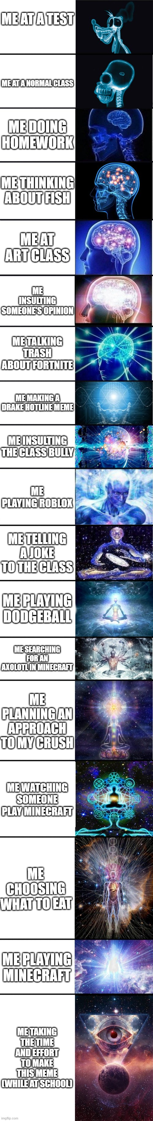 expanding brain: 9001 |  ME AT A TEST; ME AT A NORMAL CLASS; ME DOING HOMEWORK; ME THINKING ABOUT FISH; ME AT ART CLASS; ME INSULTING SOMEONE'S OPINION; ME TALKING TRASH ABOUT FORTNITE; ME MAKING A DRAKE HOTLINE MEME; ME INSULTING THE CLASS BULLY; ME PLAYING ROBLOX; ME TELLING A JOKE TO THE CLASS; ME PLAYING DODGEBALL; ME SEARCHING FOR AN AXOLOTL IN MINECRAFT; ME PLANNING AN APPROACH TO MY CRUSH; ME WATCHING SOMEONE PLAY MINECRAFT; ME CHOOSING WHAT TO EAT; ME PLAYING MINECRAFT; ME TAKING THE TIME AND EFFORT TO MAKE THIS MEME (WHILE AT SCHOOL) | image tagged in expanding brain 9001 | made w/ Imgflip meme maker