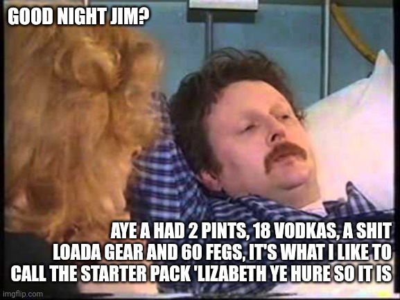 Jim Mcdonald | GOOD NIGHT JIM? AYE A HAD 2 PINTS, 18 VODKAS, A SHIT LOADA GEAR AND 60 FEGS, IT'S WHAT I LIKE TO CALL THE STARTER PACK 'LIZABETH YE HURE SO IT IS | image tagged in jim mcdonald | made w/ Imgflip meme maker