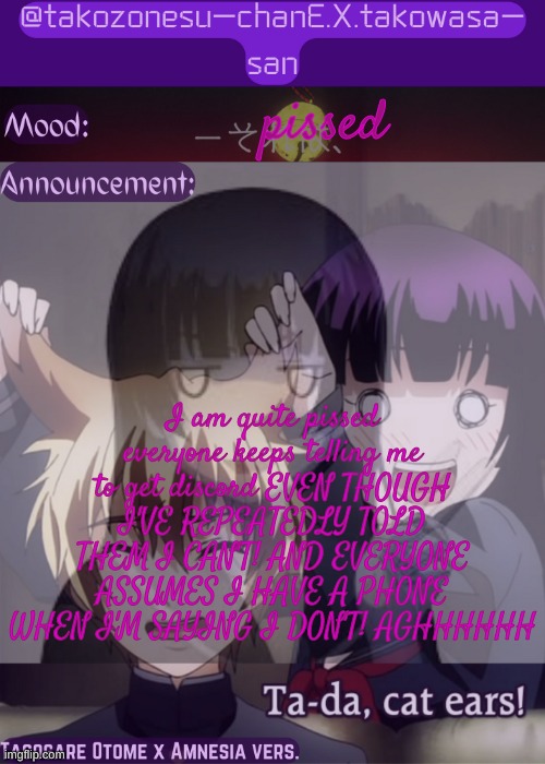 tc announcement temp tasogare otome x amnesia | pissed; I am quite pissed
everyone keeps telling me to get discord EVEN THOUGH I'VE REPEATEDLY TOLD THEM I CAN'T! AND EVERYONE ASSUMES I HAVE A PHONE WHEN I'M SAYING I DON'T! AGHHHHHH | image tagged in tc announcement temp tasogare otome x amnesia | made w/ Imgflip meme maker