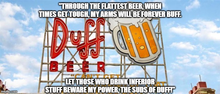 Beware the power, the suds of Duff! | "THROUGH THE FLATTEST BEER, WHEN TIMES GET TOUGH, MY ARMS WILL BE FOREVER BUFF. LET THOSE WHO DRINK INFERIOR STUFF BEWARE MY POWER, THE SUDS OF DUFF!" | image tagged in duff | made w/ Imgflip meme maker