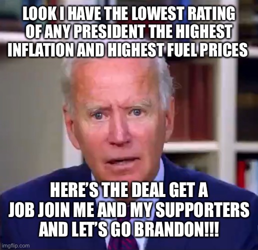 Slow Joe Biden Dementia Face | LOOK I HAVE THE LOWEST RATING OF ANY PRESIDENT THE HIGHEST INFLATION AND HIGHEST FUEL PRICES; HERE’S THE DEAL GET A JOB JOIN ME AND MY SUPPORTERS AND LET’S GO BRANDON!!! | image tagged in slow joe biden dementia face | made w/ Imgflip meme maker