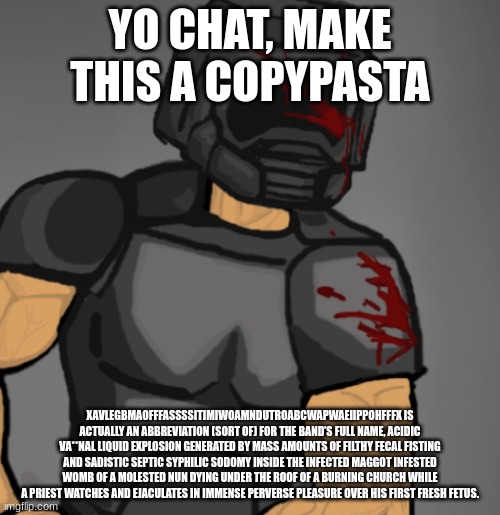 doom chad | YO CHAT, MAKE THIS A COPYPASTA; XAVLEGBMAOFFFASSSSITIMIWOAMNDUTROABCWAPWAEIIPPOHFFFX IS ACTUALLY AN ABBREVIATION (SORT OF) FOR THE BAND’S FULL NAME, ACIDIC VA**NAL LIQUID EXPLOSION GENERATED BY MASS AMOUNTS OF FILTHY FECAL FISTING AND SADISTIC SEPTIC SYPHILIC SODOMY INSIDE THE INFECTED MAGGOT INFESTED WOMB OF A MOLESTED NUN DYING UNDER THE ROOF OF A BURNING CHURCH WHILE A PRIEST WATCHES AND EJACULATES IN IMMENSE PERVERSE PLEASURE OVER HIS FIRST FRESH FETUS. | image tagged in doom chad | made w/ Imgflip meme maker