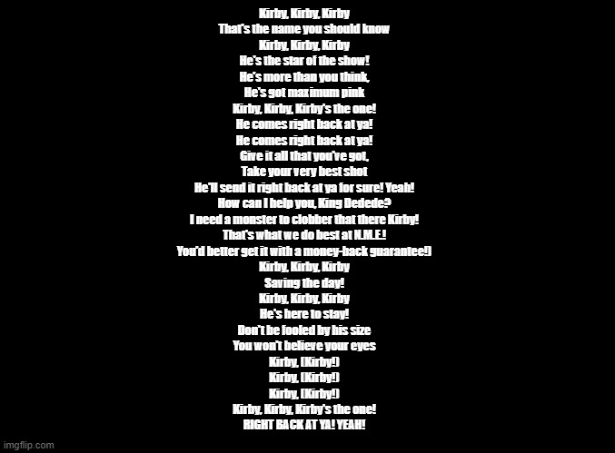 Kirby: Right Back at Ya! | Kirby, Kirby, Kirby

That's the name you should know

Kirby, Kirby, Kirby

He's the star of the show!

He's more than you think,

He's got maximum pink

Kirby, Kirby, Kirby's the one!

He comes right back at ya!

He comes right back at ya!

Give it all that you've got,

Take your very best shot

He'll send it right back at ya for sure! Yeah!
How can I help you, King Dedede?
I need a monster to clobber that there Kirby!
That's what we do best at N.M.E.!
You'd better get it with a money-back guarantee!)
Kirby, Kirby, Kirby

Saving the day!

Kirby, Kirby, Kirby

He's here to stay!

Don't be fooled by his size

You won't believe your eyes

Kirby, (Kirby!)

Kirby, (Kirby!)

Kirby, (Kirby!)

Kirby, Kirby, Kirby's the one!

RIGHT BACK AT YA! YEAH! | image tagged in blank black,kirby,copypasta | made w/ Imgflip meme maker
