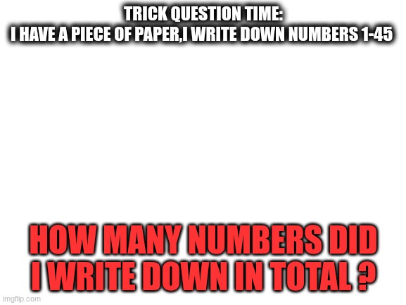 trick question | TRICK QUESTION TIME:
I HAVE A PIECE OF PAPER,I WRITE DOWN NUMBERS 1-45; HOW MANY NUMBERS DID I WRITE DOWN IN TOTAL ? | image tagged in blank white template | made w/ Imgflip meme maker
