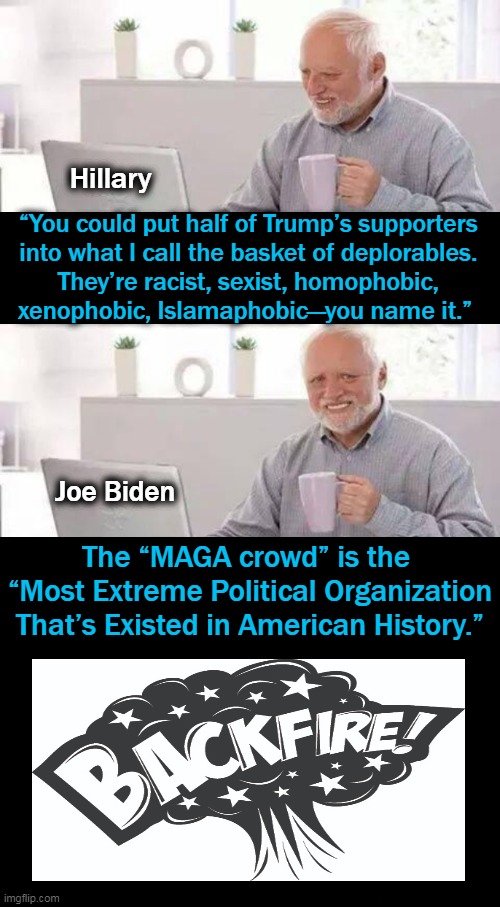 Not a smart move to label over 70 million Americans as domestic terrorists. | Hillary; “You could put half of Trump’s supporters 
into what I call the basket of deplorables. 
They’re racist, sexist, homophobic, 
xenophobic, Islamaphobic—you name it.”; Joe Biden; The “MAGA crowd” is the 
“Most Extreme Political Organization
That’s Existed in American History.” | image tagged in politics,joe biden,hillary clinton,labels,maga,donald trump | made w/ Imgflip meme maker