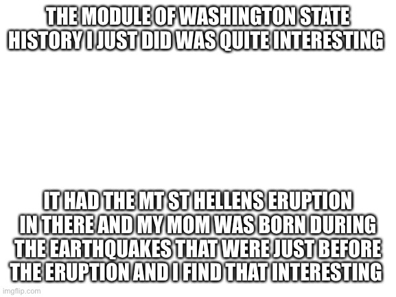 My mom and I also named on of our chicks Helen after mt St. Helens | THE MODULE OF WASHINGTON STATE HISTORY I JUST DID WAS QUITE INTERESTING; IT HAD THE MT ST HELLENS ERUPTION IN THERE AND MY MOM WAS BORN DURING THE EARTHQUAKES THAT WERE JUST BEFORE THE ERUPTION AND I FIND THAT INTERESTING | image tagged in blank white template | made w/ Imgflip meme maker