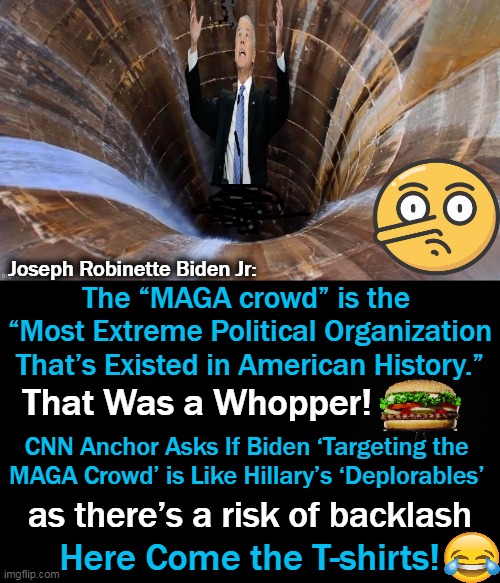 Biden repeatedly mispronounced “MAGA” as “mega” but corrected himself. | Joseph Robinette Biden Jr:; The “MAGA crowd” is the 
“Most Extreme Political Organization
That’s Existed in American History.”; That Was a Whopper! CNN Anchor Asks If Biden ‘Targeting the 
MAGA Crowd’ is Like Hillary’s ‘Deplorables’; as there’s a risk of backlash; Here Come the T-shirts! | made w/ Imgflip meme maker