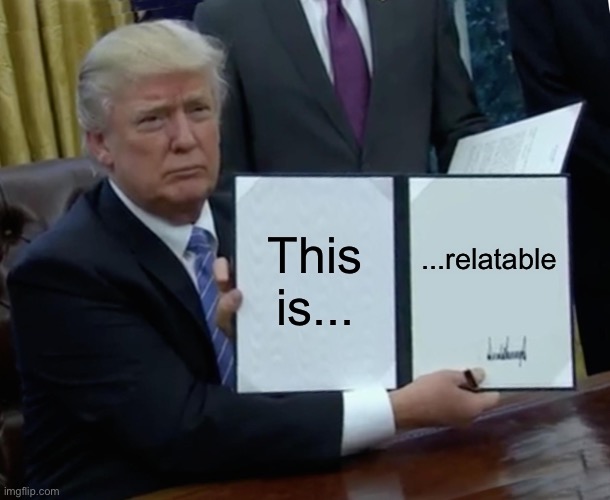 Trump Bill Signing Meme | This is... ...relatable | image tagged in memes,trump bill signing | made w/ Imgflip meme maker