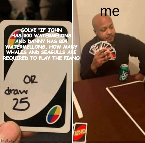 finnally, an eternity of suffering is ending |  me; SOLVE "IF JOHN HAS 200 WATERMELONS AND DANNY HAS 804 WATERMELLONS, HOW MANY WHALES AND SEAGULLS ARE REQUIRED TO PLAY THE PIANO | image tagged in memes,uno draw 25 cards,school | made w/ Imgflip meme maker