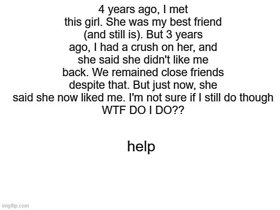 Blank White Template | 4 years ago, I met this girl. She was my best friend (and still is). But 3 years ago, I had a crush on her, and she said she didn't like me back. We remained close friends despite that. But just now, she said she now liked me. I'm not sure if I still do though
WTF DO I DO?? help | image tagged in blank white template | made w/ Imgflip meme maker
