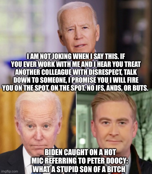 If Biden doesn’t fire himself, he’s a lying hypocrite (which we all already know he is). | I AM NOT JOKING WHEN I SAY THIS. IF YOU EVER WORK WITH ME AND I HEAR YOU TREAT ANOTHER COLLEAGUE WITH DISRESPECT, TALK DOWN TO SOMEONE, I PROMISE YOU I WILL FIRE YOU ON THE SPOT, ON THE SPOT. NO IFS, ANDS, OR BUTS. BIDEN CAUGHT ON A HOT MIC REFERRING TO PETER DOOCY: 
WHAT A STUPID SON OF A BITCH | image tagged in creepy joe biden | made w/ Imgflip meme maker
