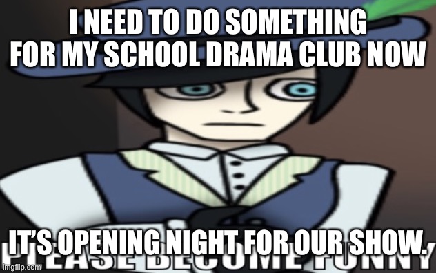 983 please become funny | I NEED TO DO SOMETHING FOR MY SCHOOL DRAMA CLUB NOW; IT’S OPENING NIGHT FOR OUR SHOW. | image tagged in 983 please become funny | made w/ Imgflip meme maker