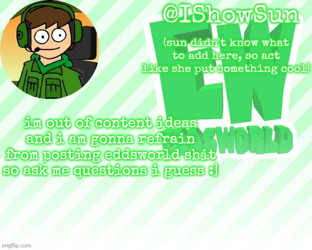 IShowSun but pretty swell | im out of content ideas and i am gonna refrain from posting eddsworld shit
so ask me questions i guess :] | image tagged in ishowsun but pretty swell | made w/ Imgflip meme maker