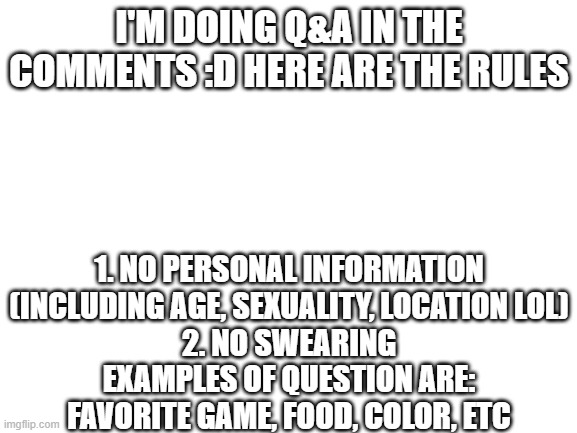 Have fun and if it gets too inappropriate, I will take it down :') | I'M DOING Q&A IN THE COMMENTS :D HERE ARE THE RULES; 1. NO PERSONAL INFORMATION (INCLUDING AGE, SEXUALITY, LOCATION LOL)
2. NO SWEARING
EXAMPLES OF QUESTION ARE: FAVORITE GAME, FOOD, COLOR, ETC | image tagged in blank white template | made w/ Imgflip meme maker