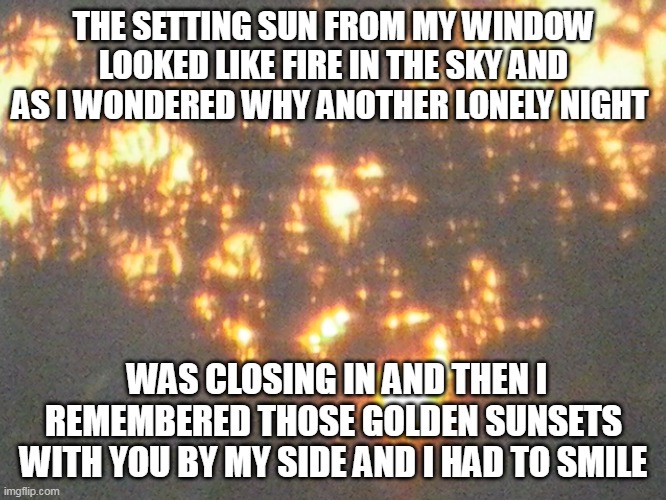 Fire In the Sky |  THE SETTING SUN FROM MY WINDOW LOOKED LIKE FIRE IN THE SKY AND AS I WONDERED WHY ANOTHER LONELY NIGHT; WAS CLOSING IN AND THEN I REMEMBERED THOSE GOLDEN SUNSETS WITH YOU BY MY SIDE AND I HAD TO SMILE | image tagged in sunsets,sun,sky,night,smile | made w/ Imgflip meme maker