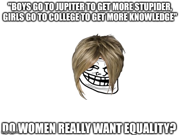Blank White Template | "BOYS GO TO JUPITER TO GET MORE STUPIDER, GIRLS GO TO COLLEGE TO GET MORE KNOWLEDGE"; DO WOMEN REALLY WANT EQUALITY? | image tagged in blank white template | made w/ Imgflip meme maker